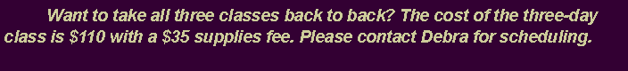 Text Box: 	Want to take all three classes back to back? The cost of the three-day class is $110 with a $35 supplies fee. Please contact Debra for scheduling.