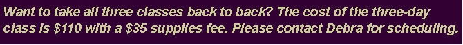 Text Box: Want to take all three classes back to back? The cost of the three-day class is $110 with a $35 supplies fee. Please contact Debra for scheduling.