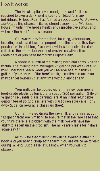 Text Box: How it works:	The initial capital investment, land, and facilities required to own a dairy herd is cost-prohibited for many individuals. Hillpost Farm has formed a cooperative herd-owning society, selling shares in its registered Jersey herd. We feed, house, maintain the herd�s health and reproductive status, and will milk the herd for the co-owner. 	Co-owners pay for the feed, housing, veterinarian, breeding costs, and labor, in proportion to the shares they have purchased. In addition, if co-owner wishes to receive the fluid milk from their herd, he/she must provide us with suitable containers or purchase them from Hillpost Farm.   	A share is 1/25th of the milking herd and costs $20 per month. The milking herd averages 25 gallons per week of fluid milk. Therefore, each week you will receive at a minimum 1 gallon of your share of the herd�s milk, sometimes more. You may cancel ownership at any time without any penalty.
	Your milk can be bottled either in a new commercial food-grade plastic gallon jug at a cost of 25� per gallon, 2 (two) � gallon re-usable glass canning jars at an initial refundable deposit fee of $5 (2 glass jars with plastic sealable caps), or 2 (two) � gallon re-usable glass jars (free). 

	Our family also drinks the raw milk and retains about 1/2 gallon from each milking to ensure that in the rare case that you think there is a problem with the milk, we will have the ability to ascertain the problem. The milk safely lasts for 7 days, some say 14.

	All milk for that milking day will be available after 12 noon and you may pick-up at the farm.&nbsp;You are welcome to visit during milking. But please let us know when you wish to observe.
