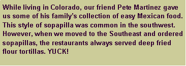 Text Box: While living in Colorado, our friend Pete Martinez gave us some of his family’s collection of easy Mexican food. This style of sopapilla was common in the southwest. However, when we moved to the Southeast and ordered sopapillas, the restaurants always served deep fried flour tortillas. YUCK!