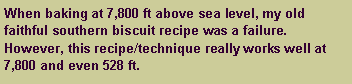 Text Box: When baking at 7,800 ft above sea level, my old faithful southern biscuit recipe was a failure. However, this recipe/technique really works well at 7,800 and even 528 ft.