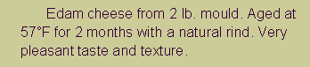 Text Box: 	Edam cheese from 2 lb. mould. Aged at 57�F for 2 months with a natural rind. Very pleasant taste and texture.