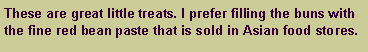 Text Box: These are great little treats. I prefer filling the buns with the fine red bean paste that is sold in Asian food stores.